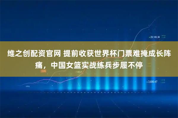 维之创配资官网 提前收获世界杯门票难掩成长阵痛，中国女篮实战练兵步履不停