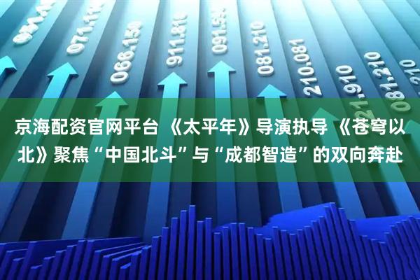 京海配资官网平台 《太平年》导演执导 《苍穹以北》聚焦“中国北斗”与“成都智造”的双向奔赴