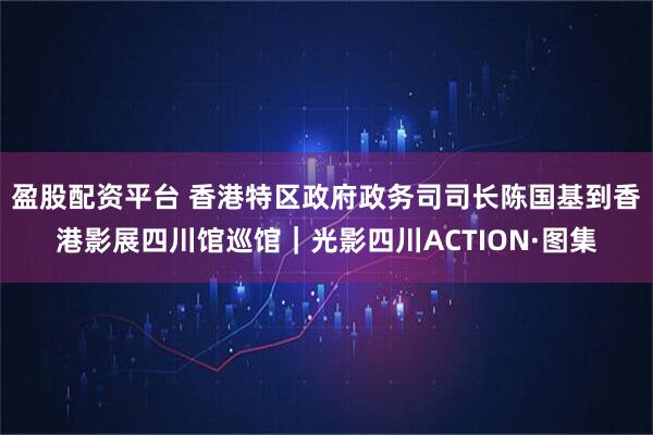 盈股配资平台 香港特区政府政务司司长陈国基到香港影展四川馆巡馆｜光影四川ACTION·图集