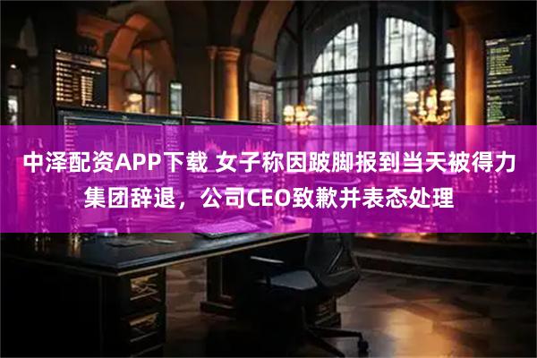 中泽配资APP下载 女子称因跛脚报到当天被得力集团辞退，公司CEO致歉并表态处理