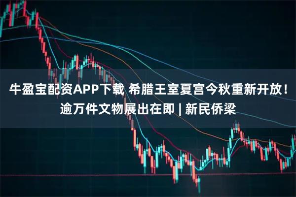 牛盈宝配资APP下载 希腊王室夏宫今秋重新开放！逾万件文物展出在即 | 新民侨梁