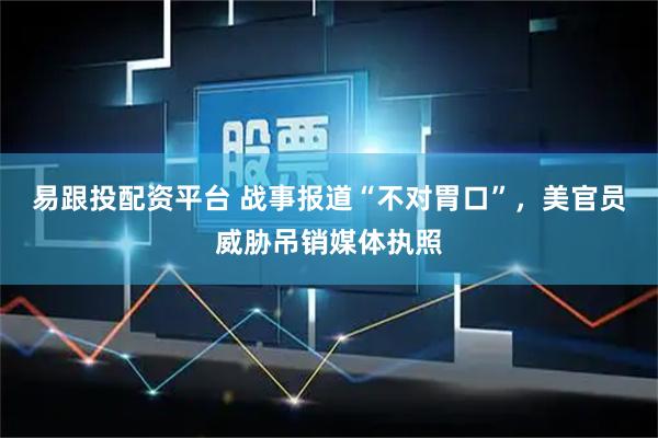易跟投配资平台 战事报道“不对胃口”，美官员威胁吊销媒体执照