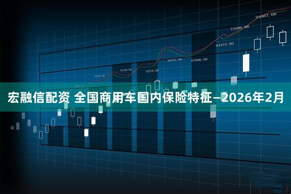 宏融信配资 全国商用车国内保险特征—2026年2月