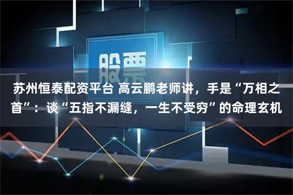 苏州恒泰配资平台 高云鹏老师讲，手是“万相之首”：谈“五指不漏缝，一生不受穷”的命理玄机
