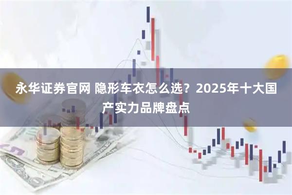 永华证券官网 隐形车衣怎么选?2025年十大国产实力品牌盘点