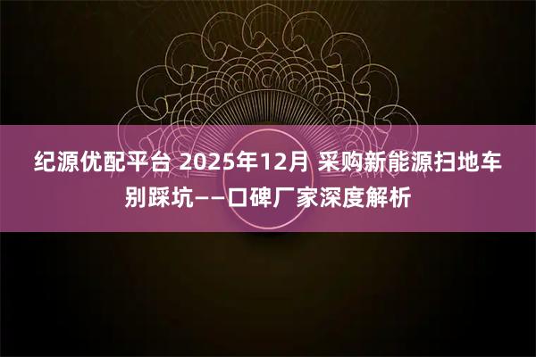 纪源优配平台 2025年12月 采购新能源扫地车别踩坑——口碑厂家深度解析