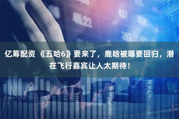 亿筹配资 《五哈6》要来了，鹿晗被曝要回归，潜在飞行嘉宾让人太期待！