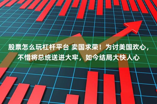 股票怎么玩杠杆平台 卖国求荣！为讨美国欢心，不惜将总统送进大牢，如今结局大快人心