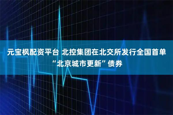 元宝枫配资平台 北控集团在北交所发行全国首单“北京城市更新”债券