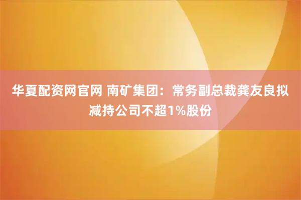 华夏配资网官网 南矿集团：常务副总裁龚友良拟减持公司不超1%股份